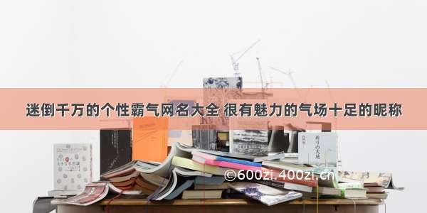 迷倒千万的个性霸气网名大全 很有魅力的气场十足的昵称