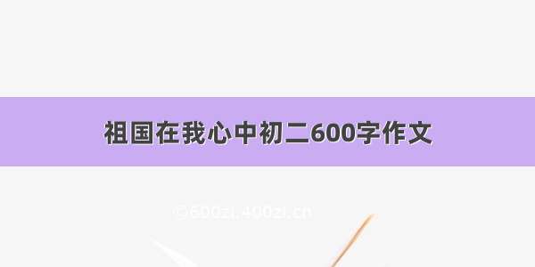 祖国在我心中初二600字作文