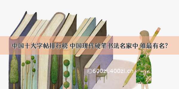 中国十大字帖排行榜 中国现代硬笔书法名家中 谁最有名?