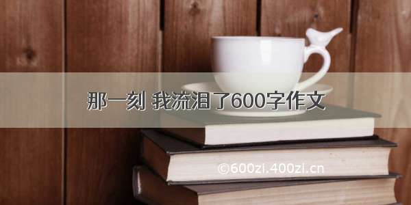 那一刻 我流泪了600字作文