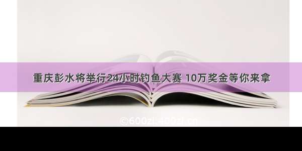 重庆彭水将举行24小时钓鱼大赛 10万奖金等你来拿