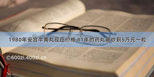 1980年安宫牛黄丸现在价格 81年的药丸被炒到5万元一粒