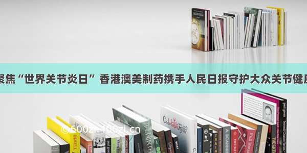 聚焦“世界关节炎日” 香港澳美制药携手人民日报守护大众关节健康