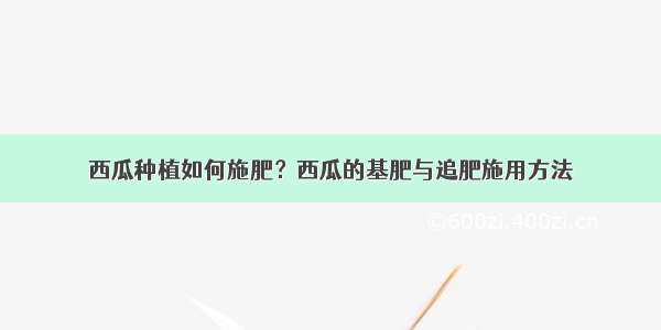 西瓜种植如何施肥？西瓜的基肥与追肥施用方法