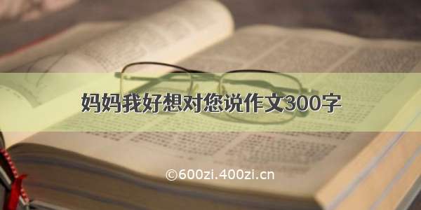 妈妈我好想对您说作文300字