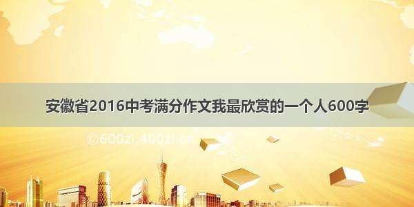 安徽省2016中考满分作文我最欣赏的一个人600字