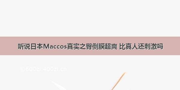 听说日本Maccos真实之臀倒膜超爽 比真人还刺激吗