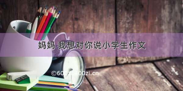 妈妈 我想对你说小学生作文