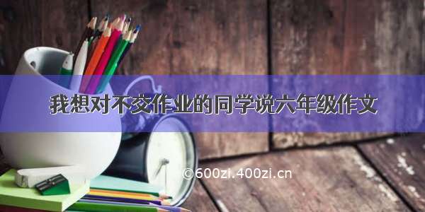 我想对不交作业的同学说六年级作文