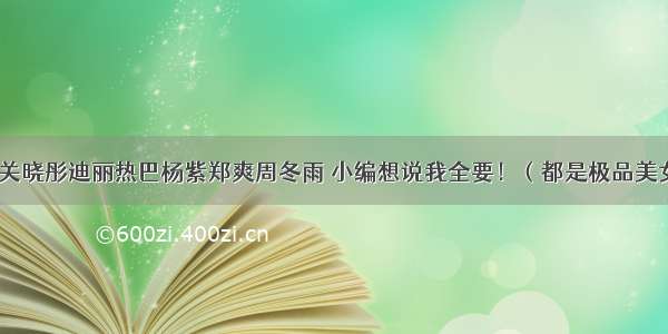 玩关晓彤迪丽热巴杨紫郑爽周冬雨 小编想说我全要！（都是极品美女）