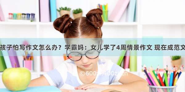 孩子怕写作文怎么办？学霸妈：女儿学了4周情景作文 现在成范文