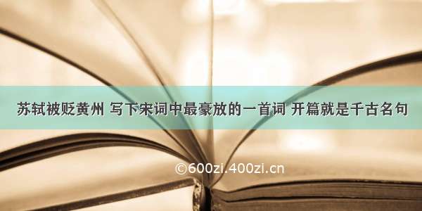 苏轼被贬黄州 写下宋词中最豪放的一首词 开篇就是千古名句