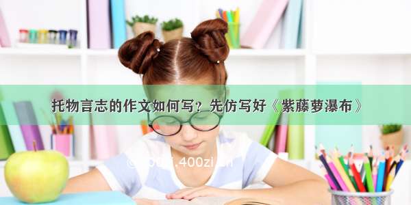 托物言志的作文如何写？先仿写好《紫藤萝瀑布》