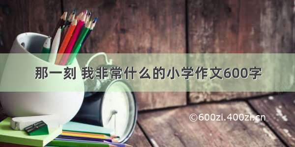 那一刻 我非常什么的小学作文600字