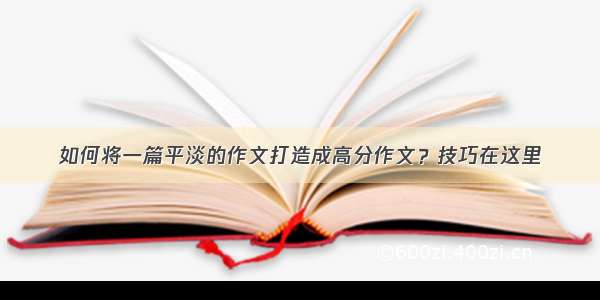 如何将一篇平淡的作文打造成高分作文？技巧在这里