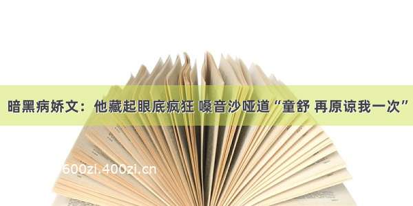 暗黑病娇文：他藏起眼底疯狂 嗓音沙哑道“童舒 再原谅我一次”