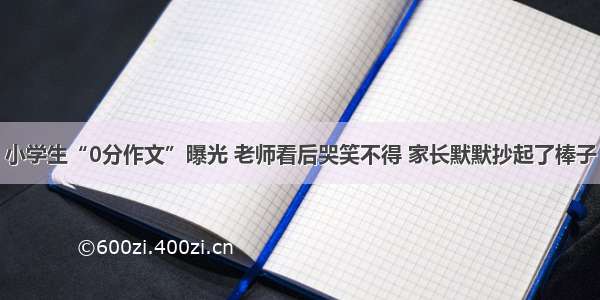 小学生“0分作文”曝光 老师看后哭笑不得 家长默默抄起了棒子