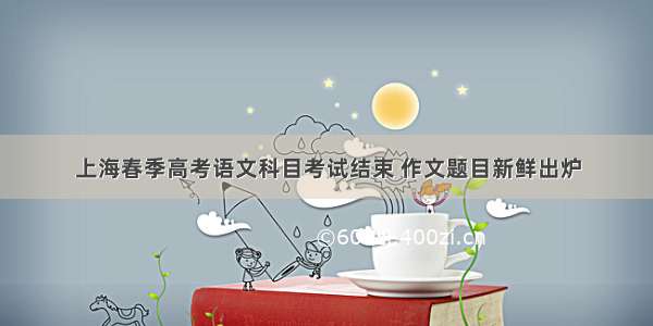 上海春季高考语文科目考试结束 作文题目新鲜出炉