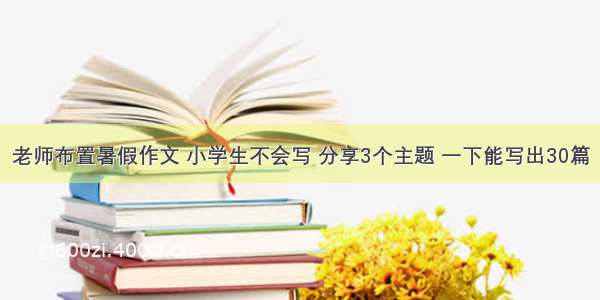 老师布置暑假作文 小学生不会写 分享3个主题 一下能写出30篇