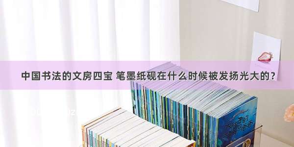 中国书法的文房四宝 笔墨纸砚在什么时候被发扬光大的？
