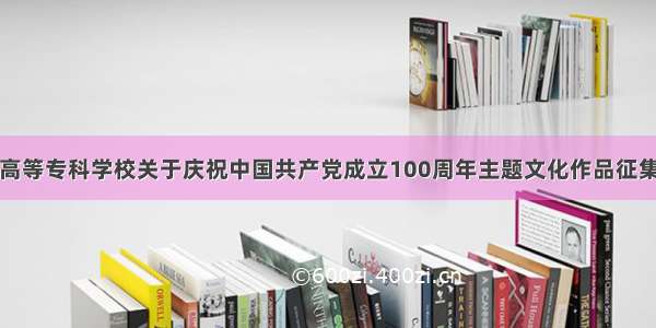 湖南中医药高等专科学校关于庆祝中国共产党成立100周年主题文化作品征集活动的通知