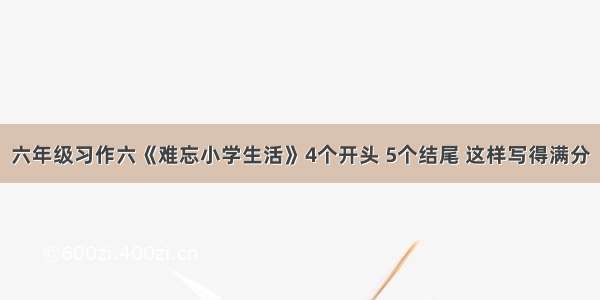 六年级习作六《难忘小学生活》4个开头 5个结尾 这样写得满分