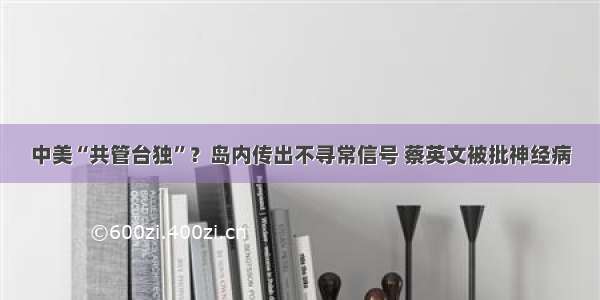 中美“共管台独”？岛内传出不寻常信号 蔡英文被批神经病