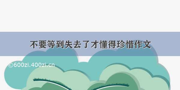 不要等到失去了才懂得珍惜作文