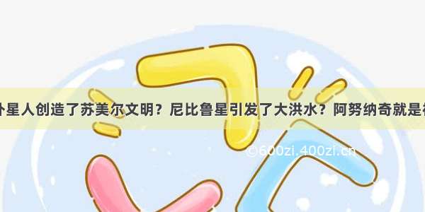 外星人创造了苏美尔文明？尼比鲁星引发了大洪水？阿努纳奇就是神