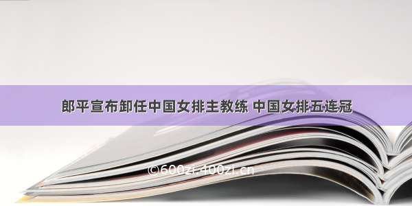 郎平宣布卸任中国女排主教练 中国女排五连冠