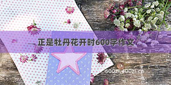 正是牡丹花开时600字作文