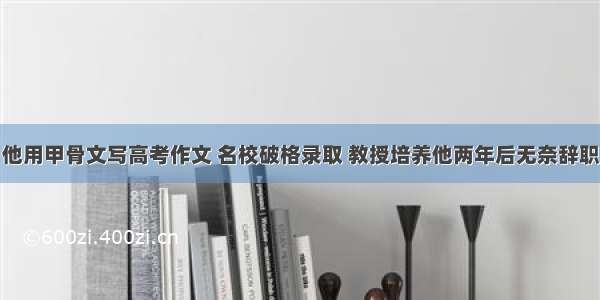 他用甲骨文写高考作文 名校破格录取 教授培养他两年后无奈辞职