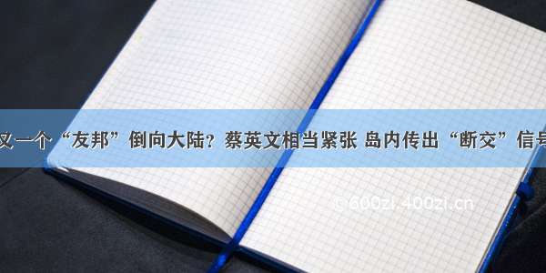 又一个“友邦”倒向大陆？蔡英文相当紧张 岛内传出“断交”信号