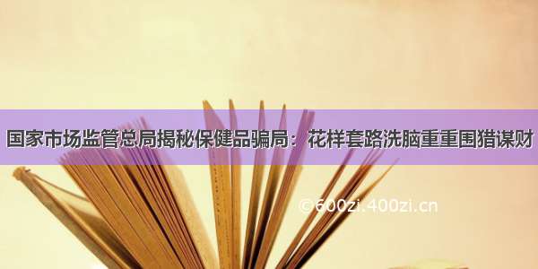 国家市场监管总局揭秘保健品骗局：花样套路洗脑重重围猎谋财