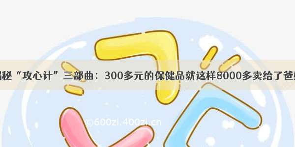 揭秘“攻心计”三部曲：300多元的保健品就这样8000多卖给了爸妈