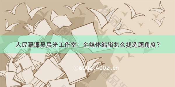 人民慕课吴晨光工作室：全媒体编辑怎么找选题角度？