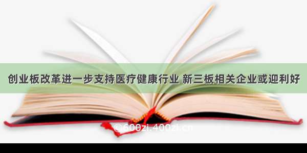 创业板改革进一步支持医疗健康行业 新三板相关企业或迎利好