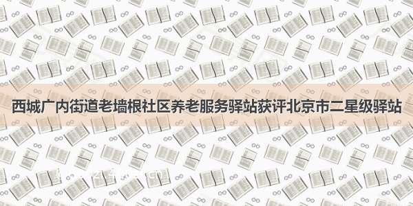 西城广内街道老墙根社区养老服务驿站获评北京市二星级驿站