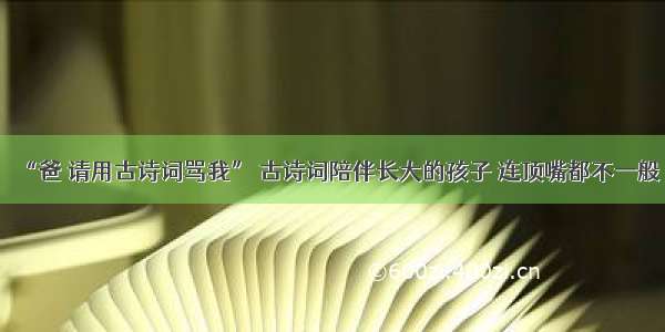 “爸 请用古诗词骂我” 古诗词陪伴长大的孩子 连顶嘴都不一般