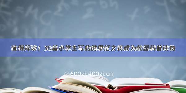 值得拜读！30篇小学生写的健康征文将成为校园科普读物