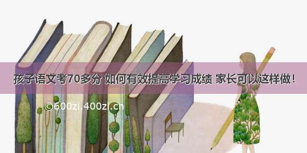 孩子语文考70多分 如何有效提高学习成绩 家长可以这样做！