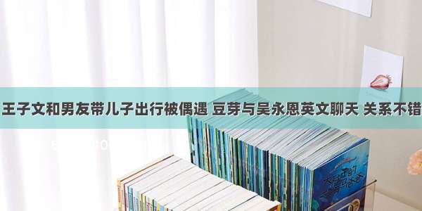 王子文和男友带儿子出行被偶遇 豆芽与吴永恩英文聊天 关系不错