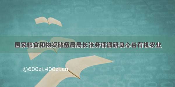 国家粮食和物资储备局局长张务锋调研良心谷有机农业