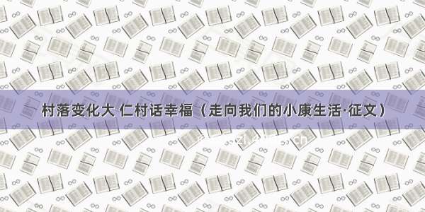 村落变化大 仁村话幸福（走向我们的小康生活·征文）