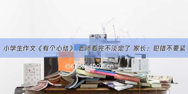 小学生作文《有个心结》 老师看完不淡定了 家长：犯错不要紧