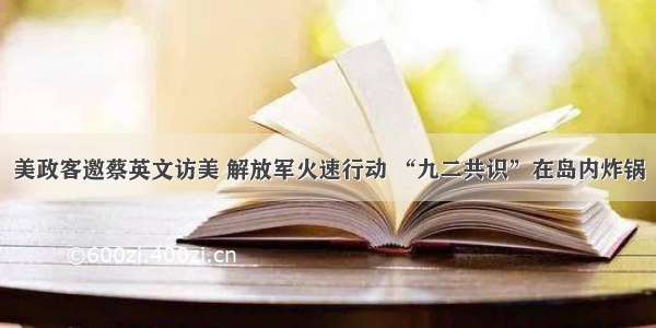 美政客邀蔡英文访美 解放军火速行动 “九二共识”在岛内炸锅