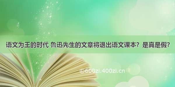 语文为王的时代 鲁迅先生的文章将退出语文课本？是真是假？