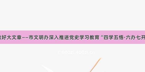 以小切口做好大文章——市文明办深入推进党史学习教育“四学五悟·六办七开”模式建设