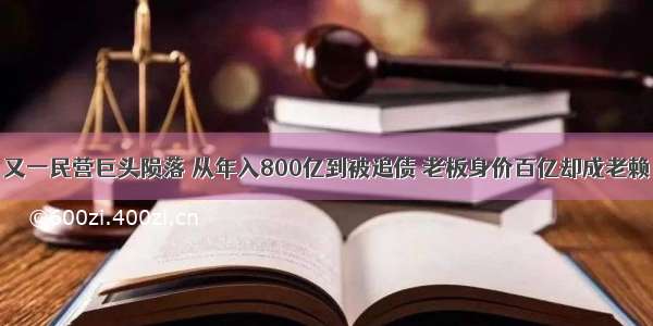 又一民营巨头陨落 从年入800亿到被追债 老板身价百亿却成老赖