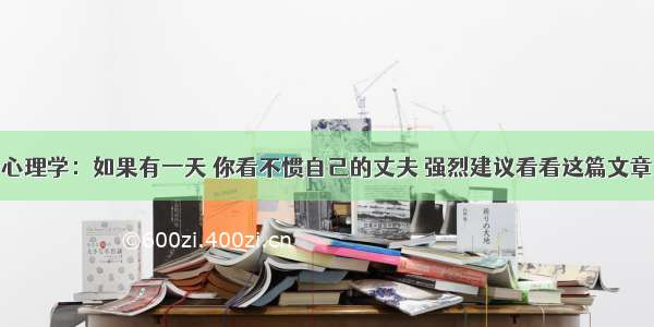 心理学：如果有一天 你看不惯自己的丈夫 强烈建议看看这篇文章